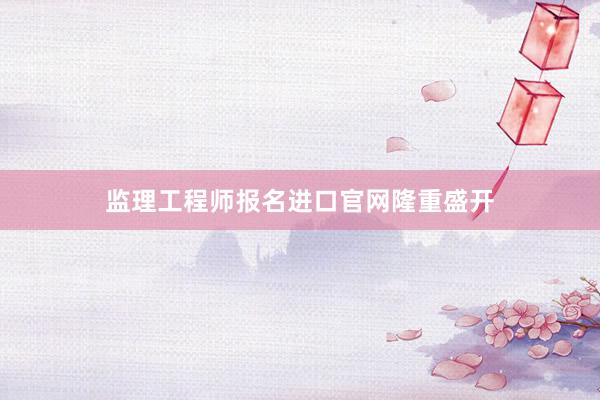 监理工程师报名进口官网隆重盛开
